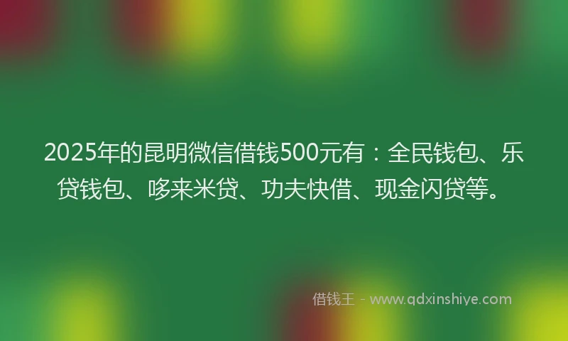 2025年的昆明微信借钱500元有：全民钱包、乐贷钱包、哆来米贷、功夫快借、现金闪贷等。