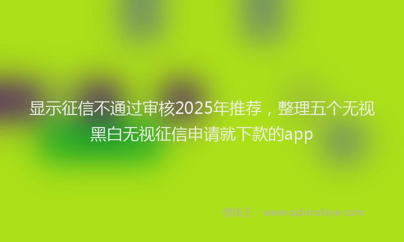 显示征信不通过审核2025年推荐，整理五个无视黑白无视征信申请就下款的app