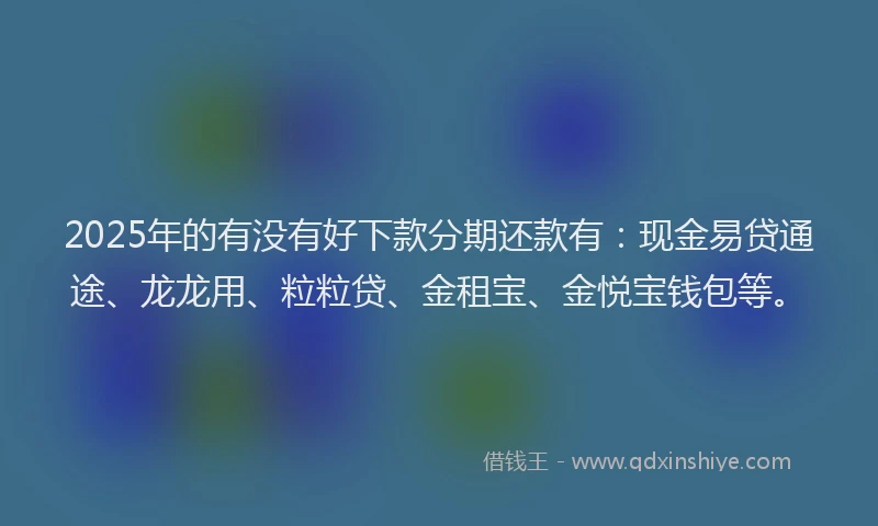 2025年的有没有好下款分期还款有：现金易贷通途、龙龙用、粒粒贷、金租宝、金悦宝钱包等。