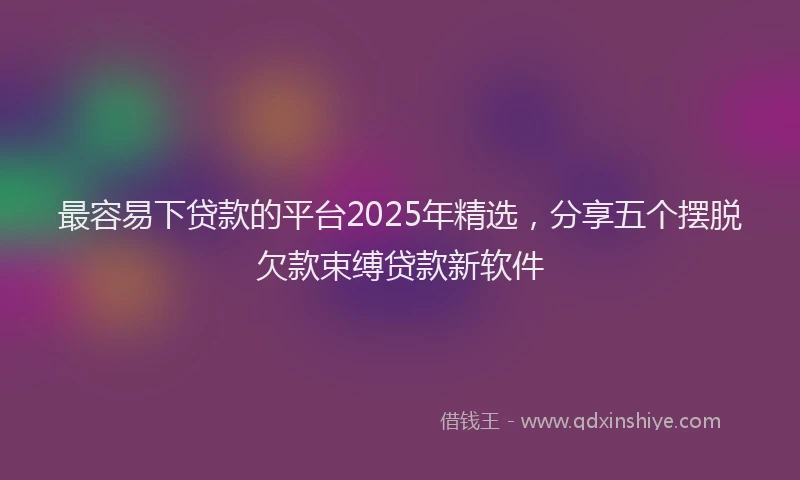 最容易下贷款的平台2025年精选，分享五个摆脱欠款束缚贷款新软件