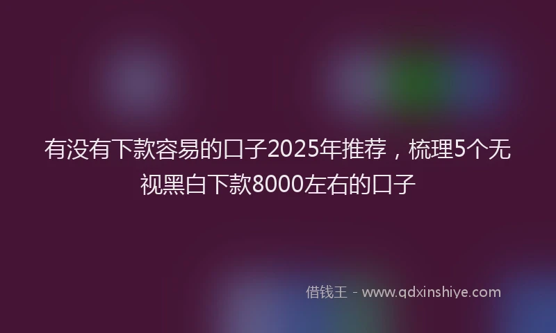 有没有下款容易的口子2025年推荐，梳理5个无视黑白下款8000左右的口子