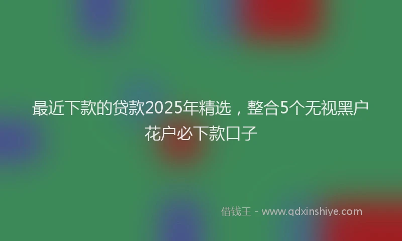 最近下款的贷款2025年精选，整合5个无视黑户花户必下款口子