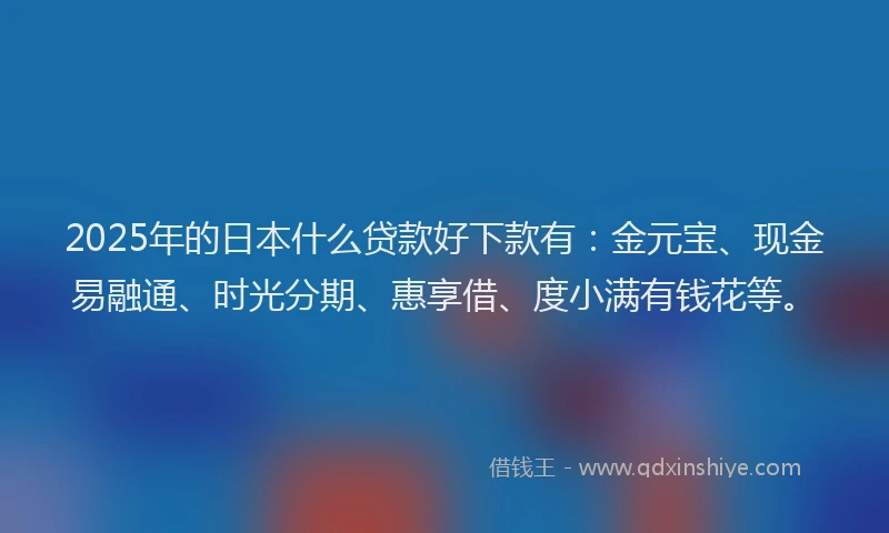 2025年的日本什么贷款好下款有：金元宝、现金易融通、时光分期、惠享借、度小满有钱花等。