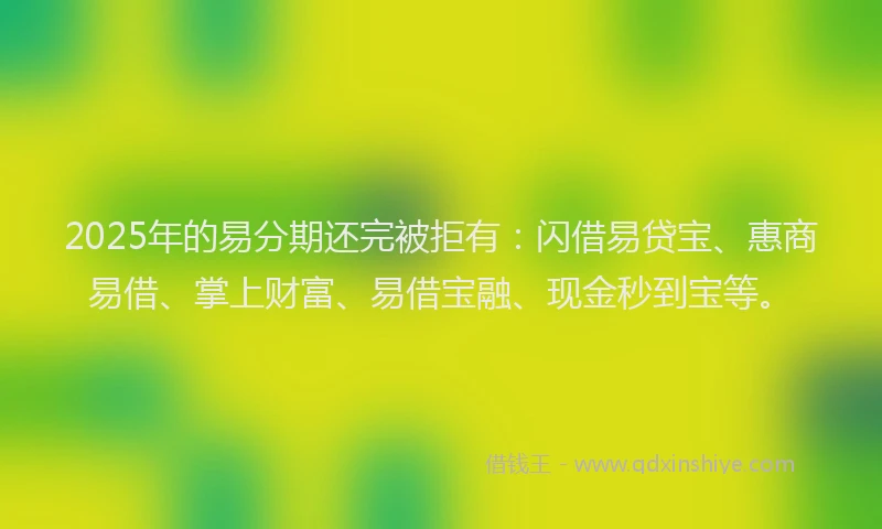 2025年的易分期还完被拒有：闪借易贷宝、惠商易借、掌上财富、易借宝融、现金秒到宝等。