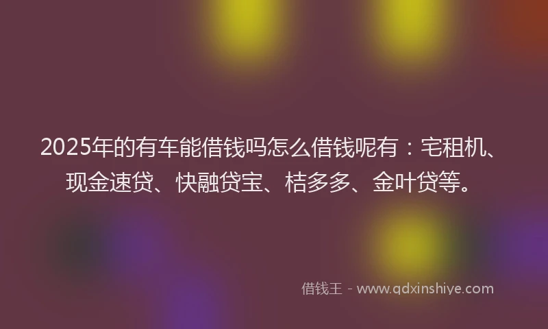 2025年的有车能借钱吗怎么借钱呢有：宅租机、现金速贷、快融贷宝、桔多多、金叶贷等。