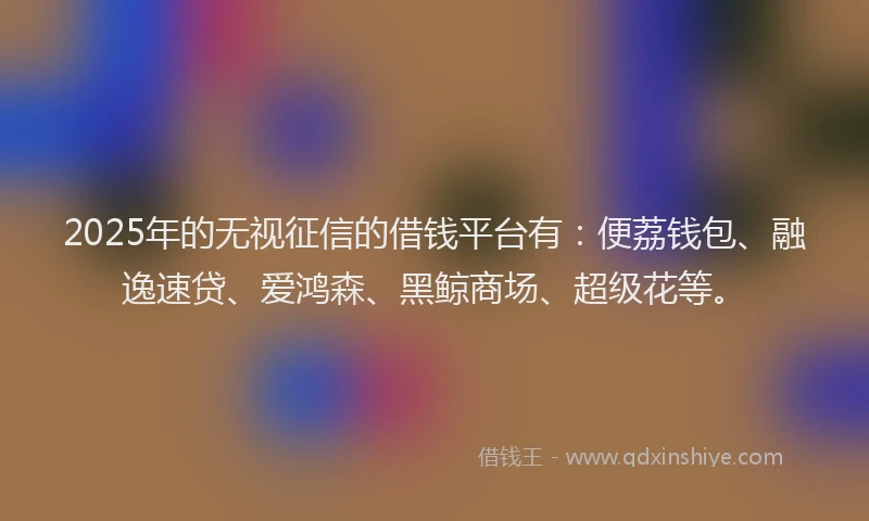 2025年的无视征信的借钱平台有：便荔钱包、融逸速贷、爱鸿森、黑鲸商场、超级花等。
