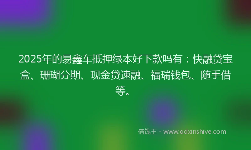 2025年的易鑫车抵押绿本好下款吗有：快融贷宝盒、珊瑚分期、现金贷速融、福瑞钱包、随手借等。