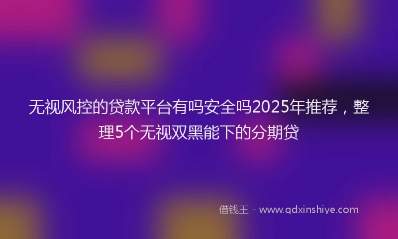 无视风控的贷款平台有吗安全吗2025年推荐，整理5个无视双黑能下的分期贷