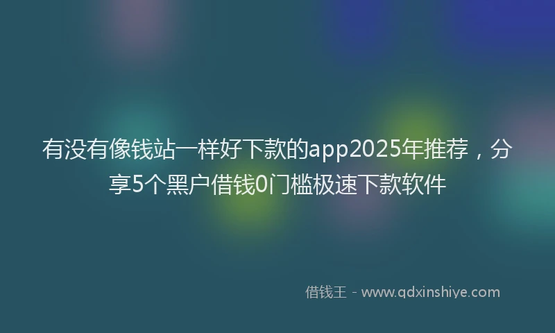 有没有像钱站一样好下款的app2025年推荐，分享5个黑户借钱0门槛极速下款软件