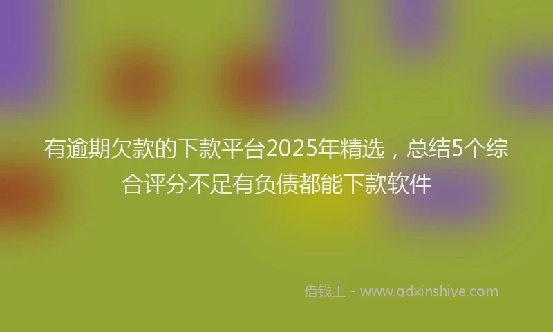 有逾期欠款的下款平台2025年精选，总结5个综合评分不足有负债都能下款软件