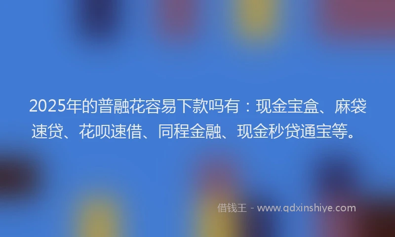 2025年的普融花容易下款吗有：现金宝盒、麻袋速贷、花呗速借、同程金融、现金秒贷通宝等。