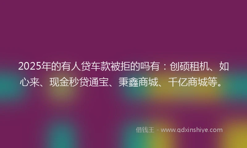 2025年的有人贷车款被拒的吗有：创硕租机、如心来、现金秒贷通宝、秉鑫商城、千亿商城等。