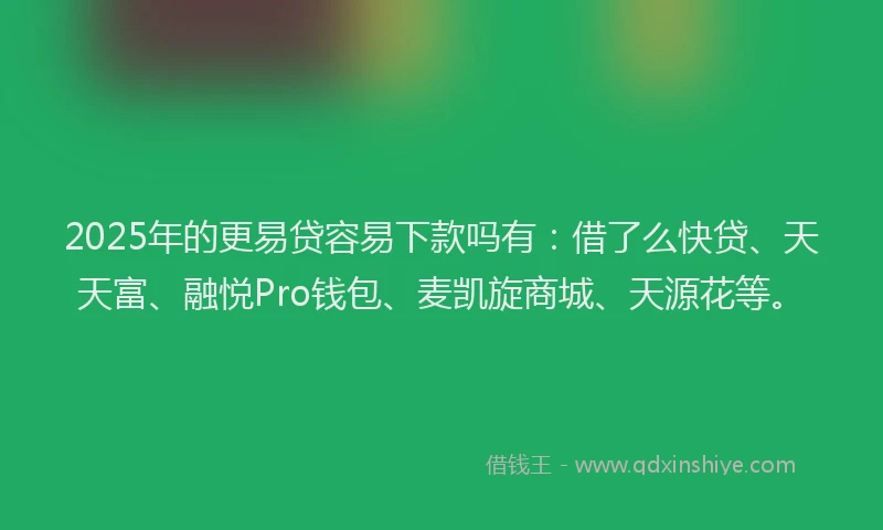 2025年的更易贷容易下款吗有：借了么快贷、天天富、融悦Pro钱包、麦凯旋商城、天源花等。