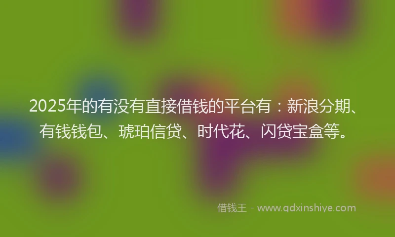 2025年的有没有直接借钱的平台有：新浪分期、有钱钱包、琥珀信贷、时代花、闪贷宝盒等。