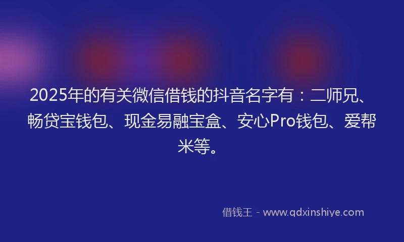 2025年的有关微信借钱的抖音名字有：二师兄、畅贷宝钱包、现金易融宝盒、安心Pro钱包、爱帮米等。