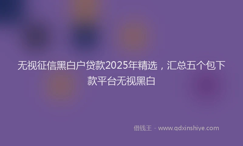 无视征信黑白户贷款2025年精选，汇总五个包下款平台无视黑白