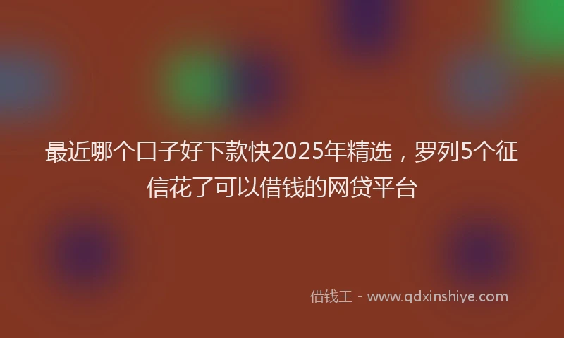 最近哪个口子好下款快2025年精选，罗列5个征信花了可以借钱的网贷平台