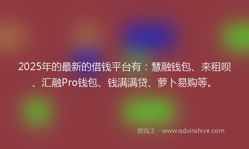 2025年的最新的借钱平台有：慧融钱包、来租呗、汇融Pro钱包、钱满满贷、萝卜易购等。