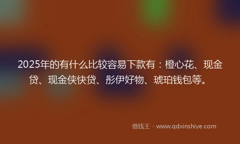 2025年的有什么比较容易下款有：橙心花、现金贷、现金侠快贷、彤伊好物、琥珀钱包等。