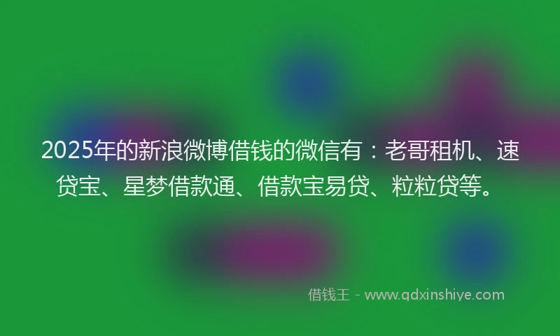 2025年的新浪微博借钱的微信有：老哥租机、速贷宝、星梦借款通、借款宝易贷、粒粒贷等。