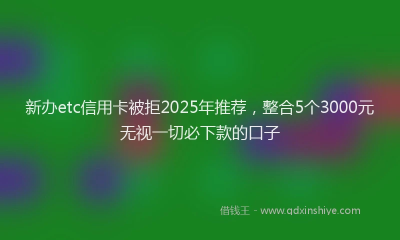 新办etc信用卡被拒2025年推荐，整合5个3000元无视一切必下款的口子