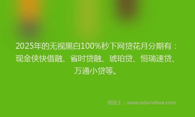2025年的无视黑白100%秒下网贷花月分期有：现金侠快借融、省时贷融、琥珀贷、恒瑞速贷、万通小贷等。