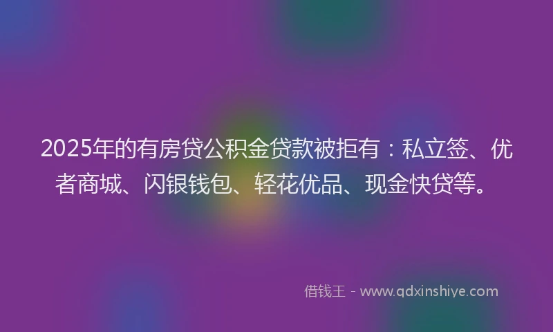2025年的有房贷公积金贷款被拒有：私立签、优者商城、闪银钱包、轻花优品、现金快贷等。