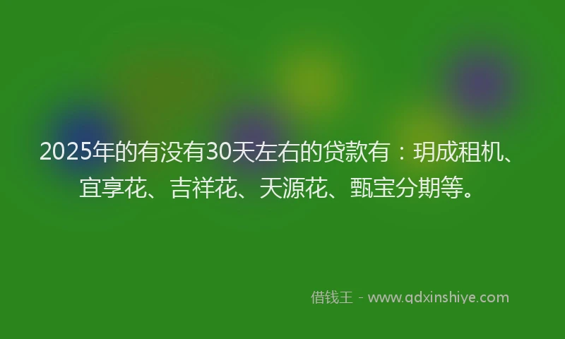 2025年的有没有30天左右的贷款有：玥成租机、宜享花、吉祥花、天源花、甄宝分期等。