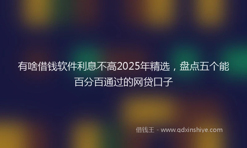 有啥借钱软件利息不高2025年精选，盘点五个能百分百通过的网贷口子