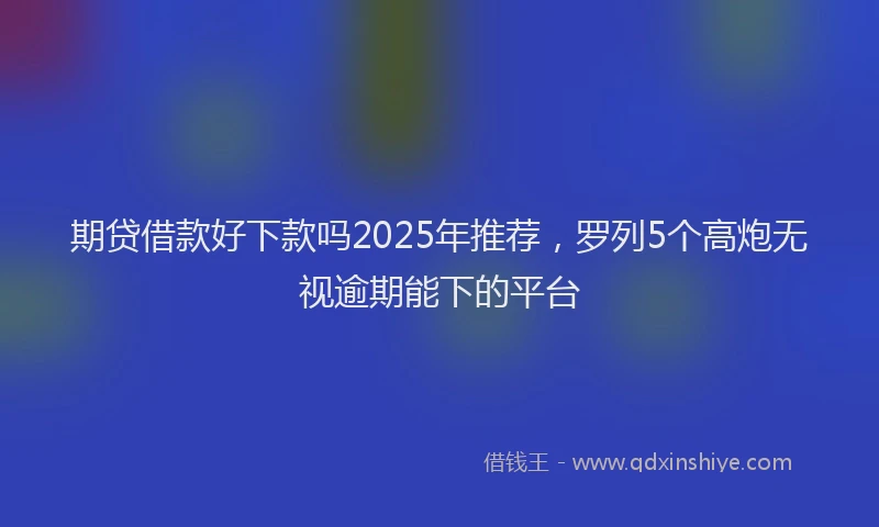 期贷借款好下款吗2025年推荐，罗列5个高炮无视逾期能下的平台