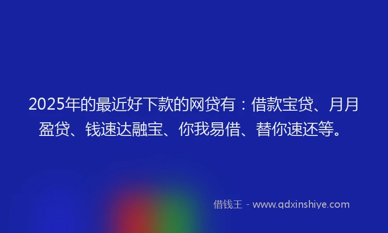 2025年的最近好下款的网贷有：借款宝贷、月月盈贷、钱速达融宝、你我易借、替你速还等。