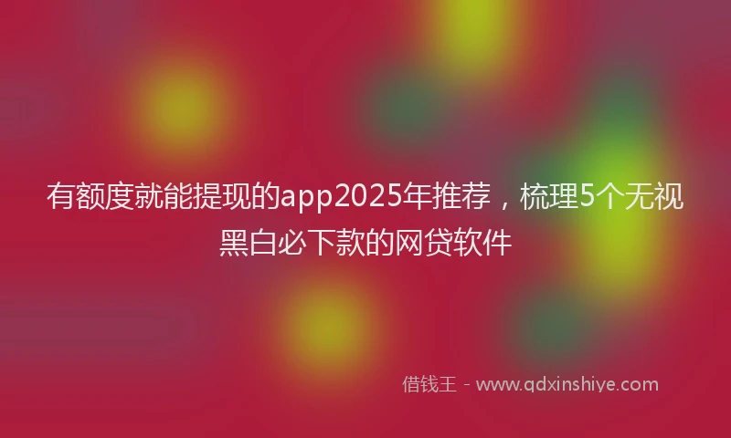 有额度就能提现的app2025年推荐，梳理5个无视黑白必下款的网贷软件