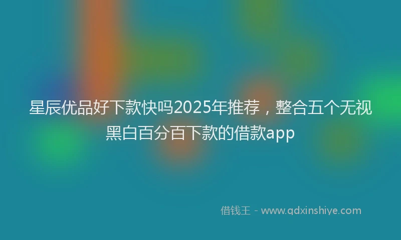 星辰优品好下款快吗2025年推荐，整合五个无视黑白百分百下款的借款app
