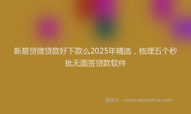 新易贷微贷款好下款么2025年精选，梳理五个秒批无面签贷款软件