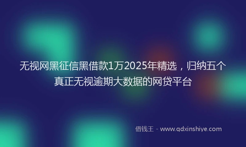 无视网黑征信黑借款1万2025年精选，归纳五个真正无视逾期大数据的网贷平台
