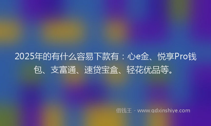 2025年的有什么容易下款有：心e金、悦享Pro钱包、支富通、速贷宝盒、轻花优品等。