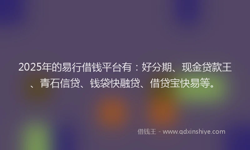 2025年的易行借钱平台有：好分期、现金贷款王、青石信贷、钱袋快融贷、借贷宝快易等。