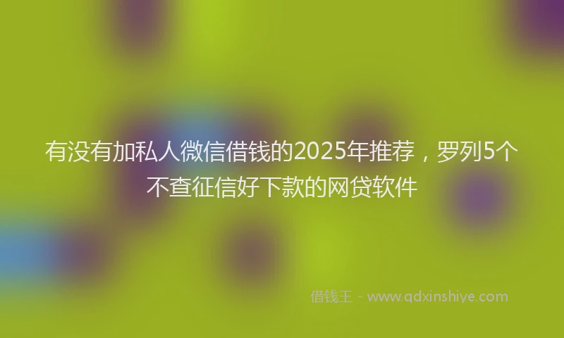 有没有加私人微信借钱的2025年推荐，罗列5个不查征信好下款的网贷软件