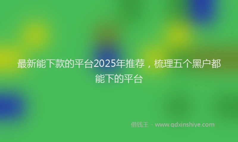 最新能下款的平台2025年推荐，梳理五个黑户都能下的平台