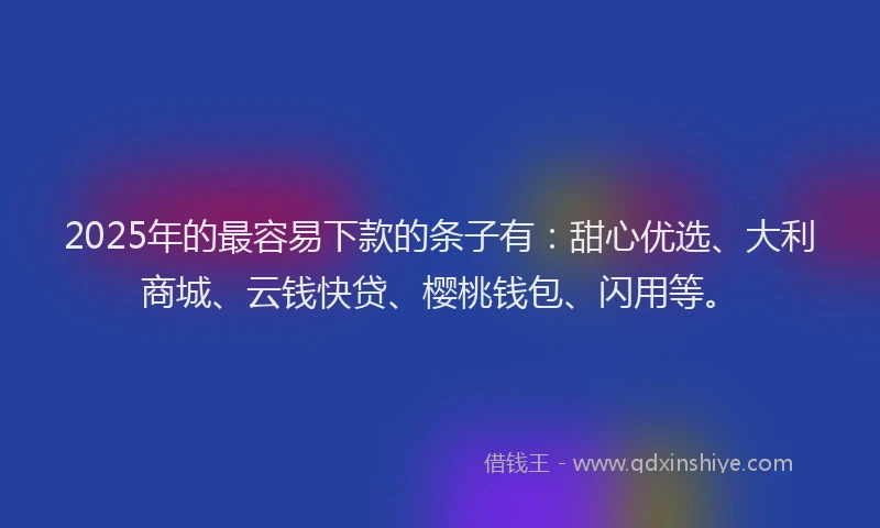 2025年的最容易下款的条子有：甜心优选、大利商城、云钱快贷、樱桃钱包、闪用等。