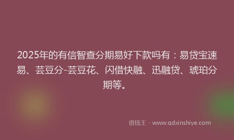2025年的有信智查分期易好下款吗有：易贷宝速易、芸豆分-芸豆花、闪借快融、迅融贷、琥珀分期等。