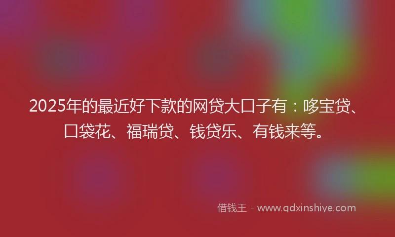 2025年的最近好下款的网贷大口子有：哆宝贷、口袋花、福瑞贷、钱贷乐、有钱来等。
