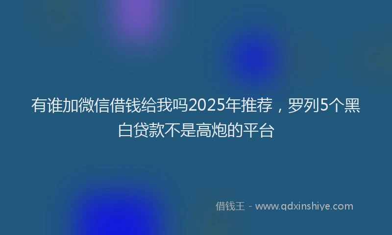 有谁加微信借钱给我吗2025年推荐，罗列5个黑白贷款不是高炮的平台