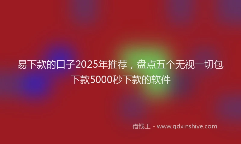 易下款的口子2025年推荐，盘点五个无视一切包下款5000秒下款的软件