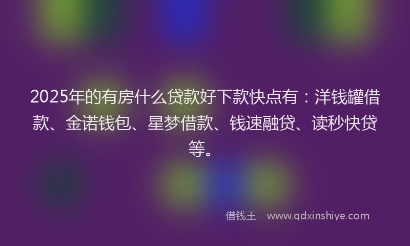 2025年的有房什么贷款好下款快点有：洋钱罐借款、金诺钱包、星梦借款、钱速融贷、读秒快贷等。