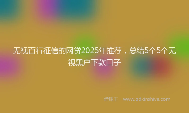 无视百行征信的网贷2025年推荐，总结5个5个无视黑户下款口子