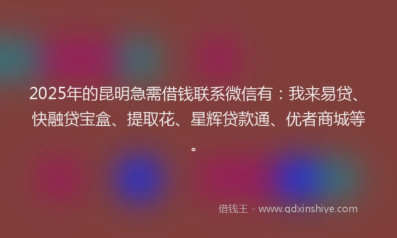 2025年的昆明急需借钱联系微信有：我来易贷、快融贷宝盒、提取花、星辉贷款通、优者商城等。