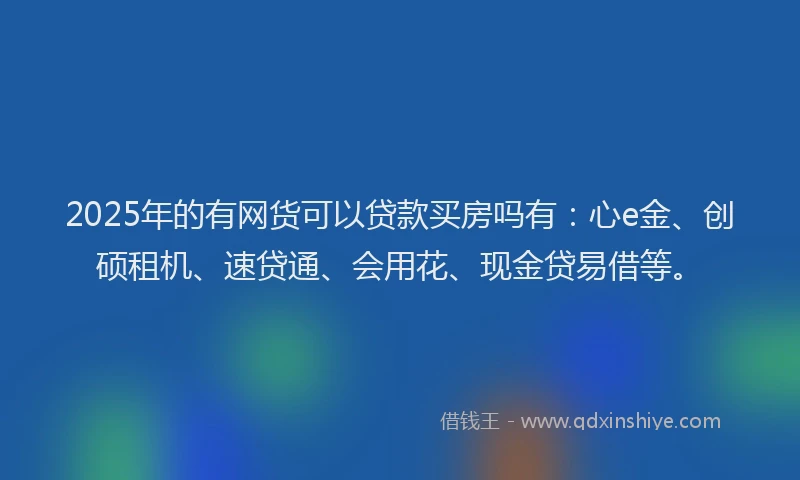 2025年的有网货可以贷款买房吗有：心e金、创硕租机、速贷通、会用花、现金贷易借等。