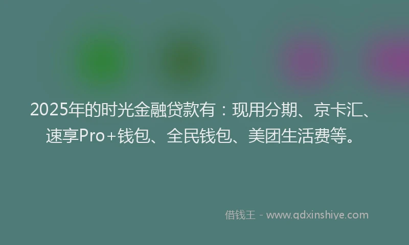 2025年的时光金融贷款有：现用分期、京卡汇、速享Pro+钱包、全民钱包、美团生活费等。