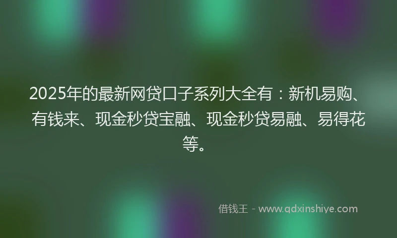 2025年的最新网贷口子系列大全有：新机易购、有钱来、现金秒贷宝融、现金秒贷易融、易得花等。